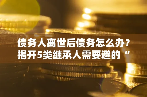北京债务人离世后债务怎么办？揭开5类继承人需要避的“坑”