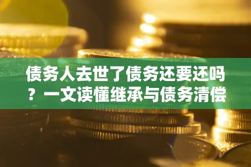 北京债务人去世了债务还要还吗？一文读懂继承与债务清偿